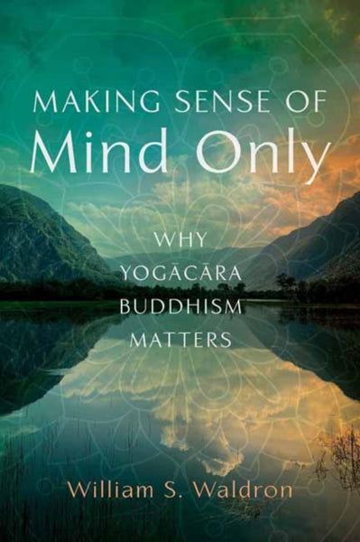 Making Sense of Mind Only : Why Yogacara Buddhism Matters by William S Waldron